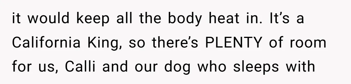 it would keep all the body heat in. It’s a California King, so there’s PLENTY of room for us, Calli and our dog who sleeps with