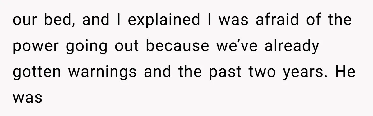 our bed, and I explained I was afraid of the power going out because we’ve already gotten warnings and the past two years. He was