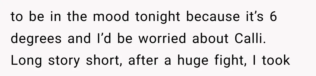 to be in the mood tonight because it’s 6 degrees and I’d be worried about Calli. Long story short, after a huge fight, I took