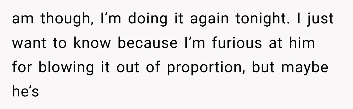 am though, I’m doing it again tonight. I just want to know because I’m furious at him for blowing it out of proportion, but maybe he’s