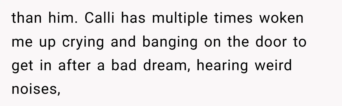 than him. Calli has multiple times woken me up crying and banging on the door to get in after a bad dream, hearing weird noises,
