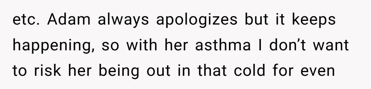 etc. Adam always apologizes but it keeps happening, so with her asthma I don’t want to risk her being out in that cold for even