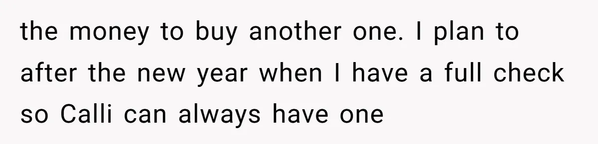 the money to buy another one. I plan to after the new year when I have a full check so Calli can always have one