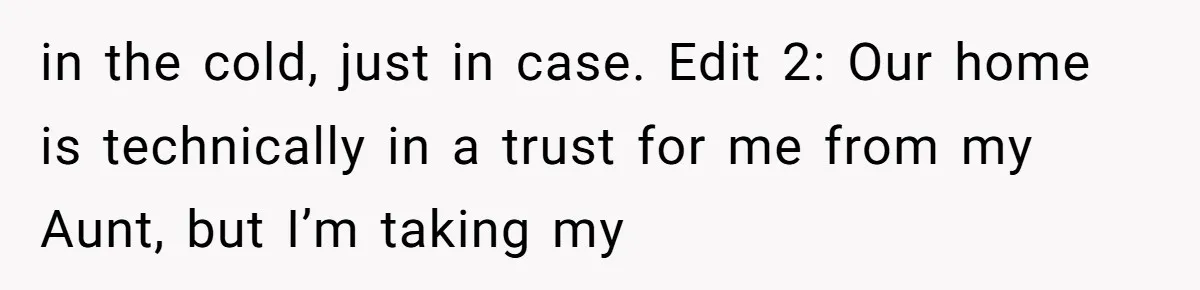 in the cold, just in case. Edit 2: Our home is technically in a trust for me from my Aunt, but I’m taking my