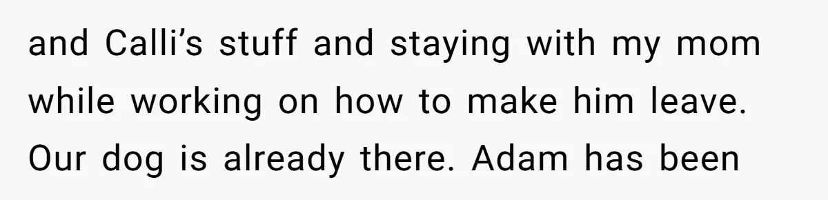 and Calli’s stuff and staying with my mom while working on how to make him leave. Our dog is already there. Adam has been