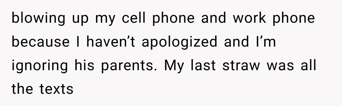 blowing up my cell phone and work phone because I haven’t apologized and I’m ignoring his parents. My last straw was all the texts