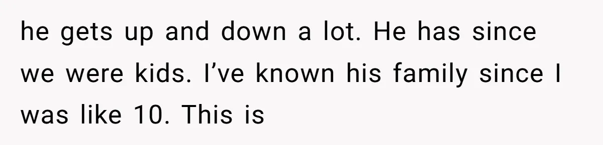 he gets up and down a lot. He has since we were kids. I’ve known his family since I was like 10. This is