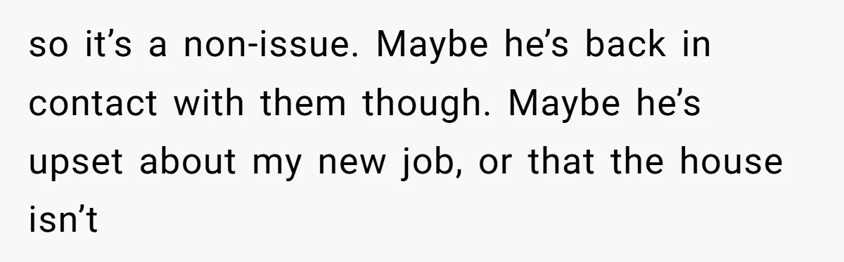 so it’s a non-issue. Maybe he’s back in contact with them though. Maybe he’s upset about my new job, or that the house isn’t