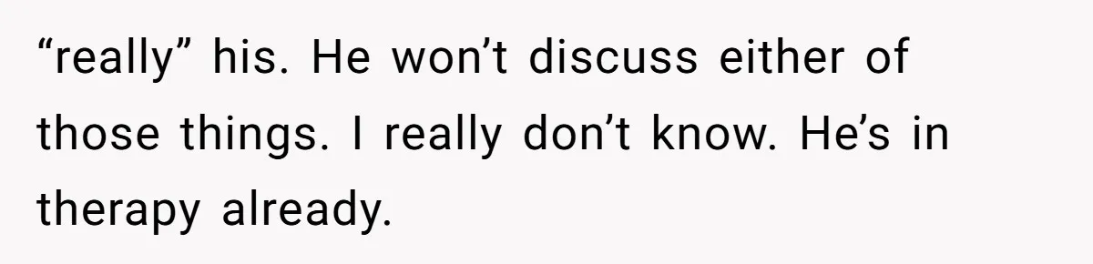 “really” his. He won’t discuss either of those things. I really don’t know. He’s in therapy already.