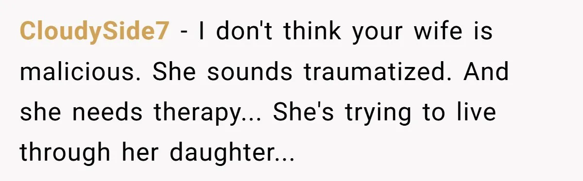 CloudySide7 − I don't think your wife is malicious. She sounds traumatized. And she needs therapy... She's trying to live through her daughter...