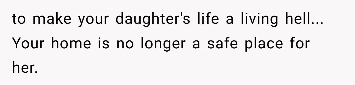 to make your daughter's life a living hell... Your home is no longer a safe place for her.