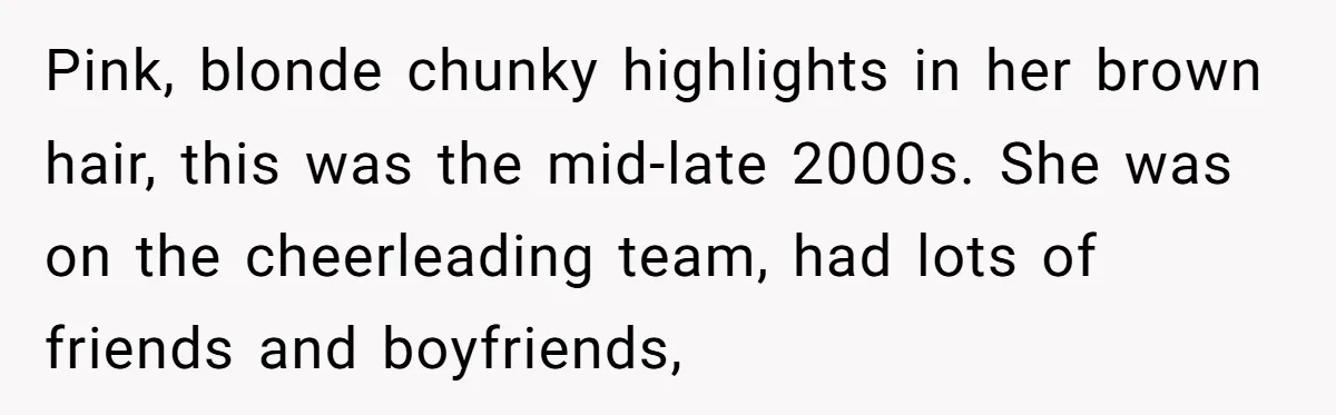 Pink, blonde chunky highlights in her brown hair, this was the mid-late 2000s. She was on the cheerleading team, had lots of friends and boyfriends,