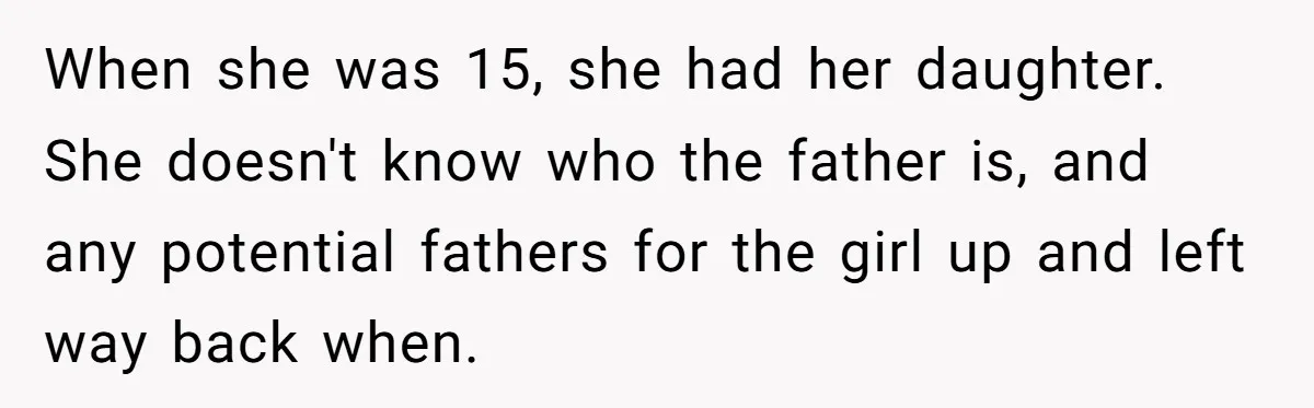 When she was 15, she had her daughter. She doesn't know who the father is, and any potential fathers for the girl up and left way back when.