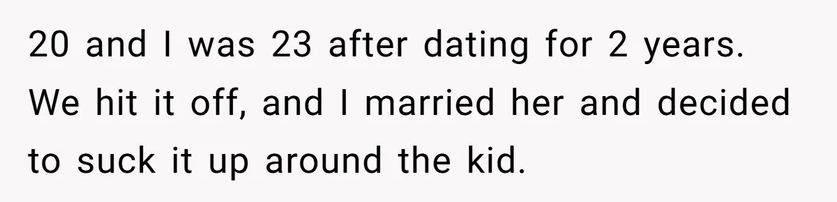 20 and I was 23 after dating for 2 years. We hit it off, and I married her and decided to suck it up around the kid.