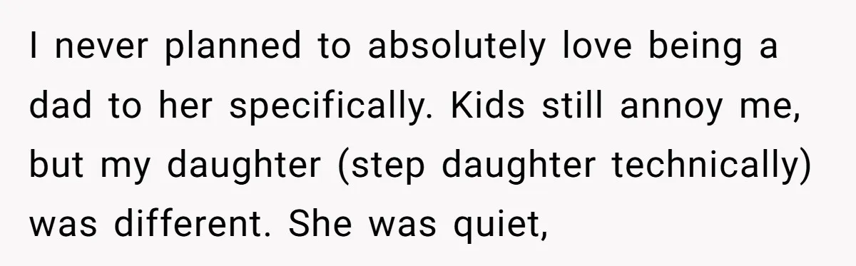 I never planned to absolutely love being a dad to her specifically. Kids still annoy me, but my daughter (step daughter technically) was different. She was quiet,
