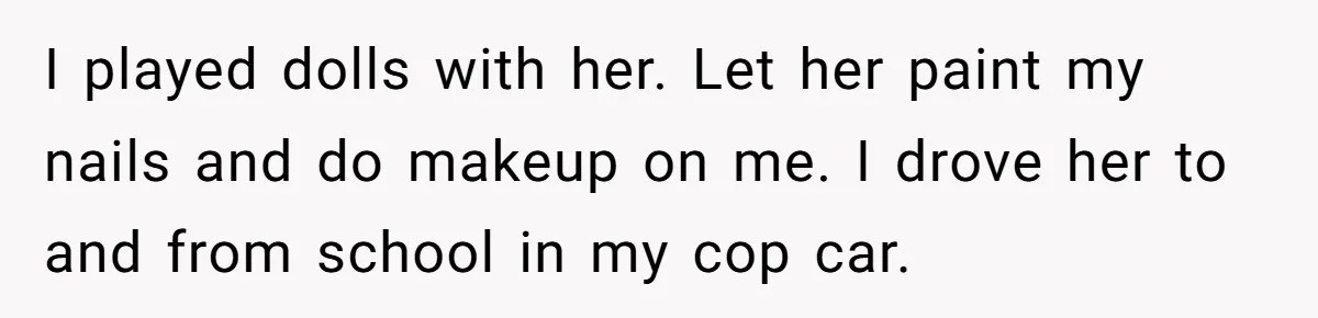 I played dolls with her. Let her paint my nails and do makeup on me. I drove her to and from school in my cop car.