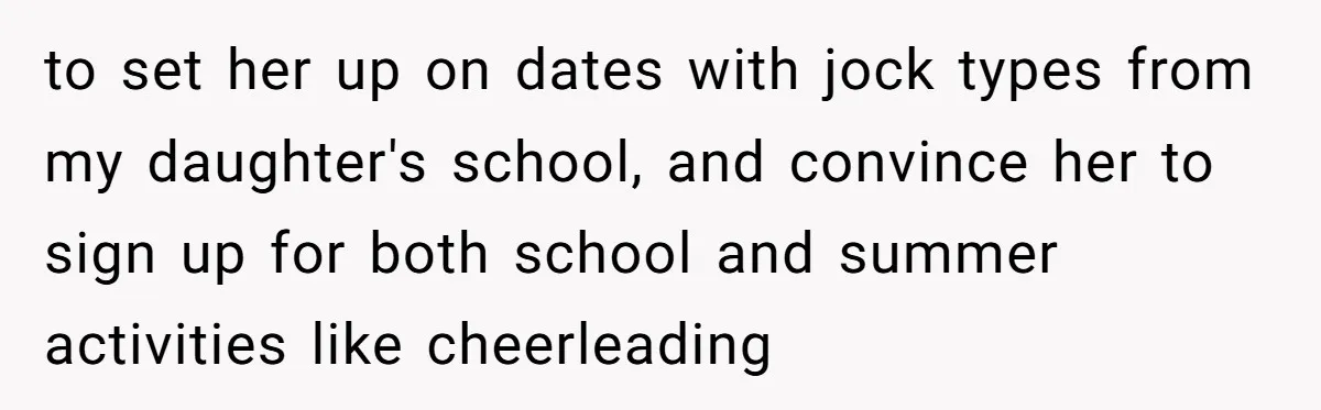 to set her up on dates with jock types from my daughter's school, and convince her to sign up for both school and summer activities like cheerleading