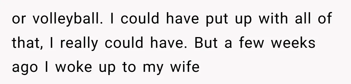 or volleyball. I could have put up with all of that, I really could have. But a few weeks ago I woke up to my wife