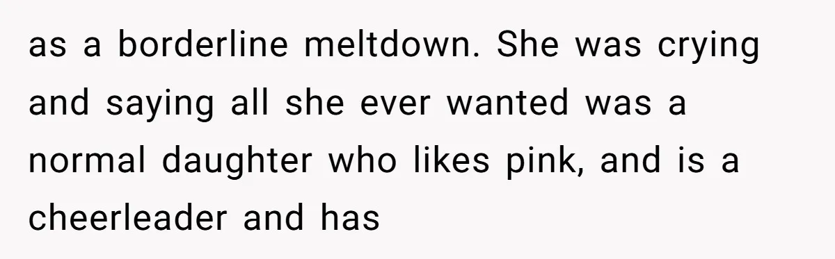 as a borderline meltdown. She was crying and saying all she ever wanted was a normal daughter who likes pink, and is a cheerleader and has