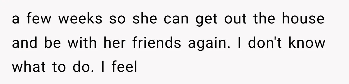 a few weeks so she can get out the house and be with her friends again. I don't know what to do. I feel
