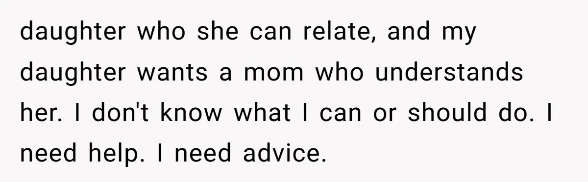 daughter who she can relate, and my daughter wants a mom who understands her. I don't know what I can or should do. I need help. I need advice.