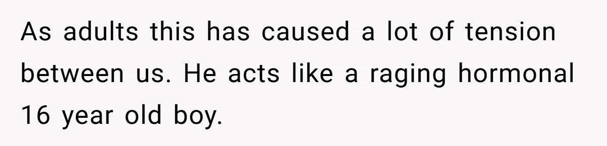 As adults this has caused a lot of tension between us. He acts like a raging hormonal 16 year old boy.