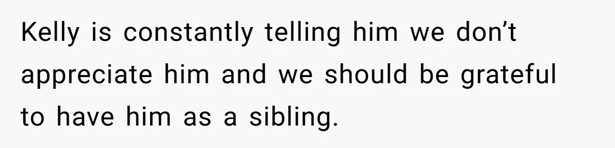 Kelly is constantly telling him we don’t appreciate him and we should be grateful to have him as a sibling.