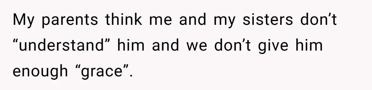 My parents think me and my sisters don’t “understand” him and we don’t give him enough “grace”.