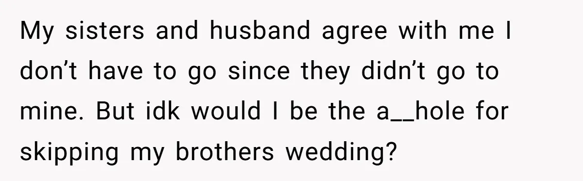 My sisters and husband agree with me I don’t have to go since they didn’t go to mine. But idk would I be the a__hole for skipping my brothers wedding?