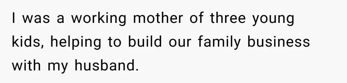 I was a working mother of three young kids, helping to build our family business with my husband.
