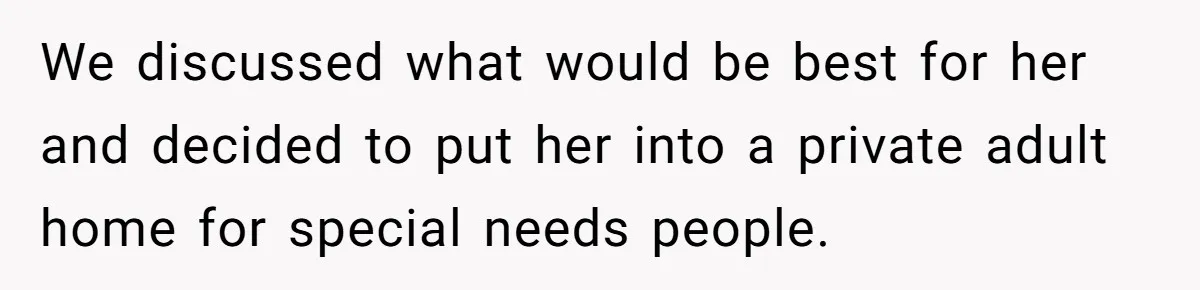 We discussed what would be best for her and decided to put her into a private adult home for special needs people.