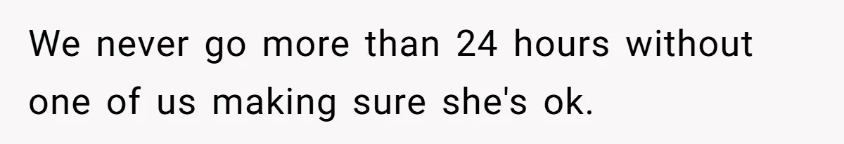 We never go more than 24 hours without one of us making sure she's ok.
