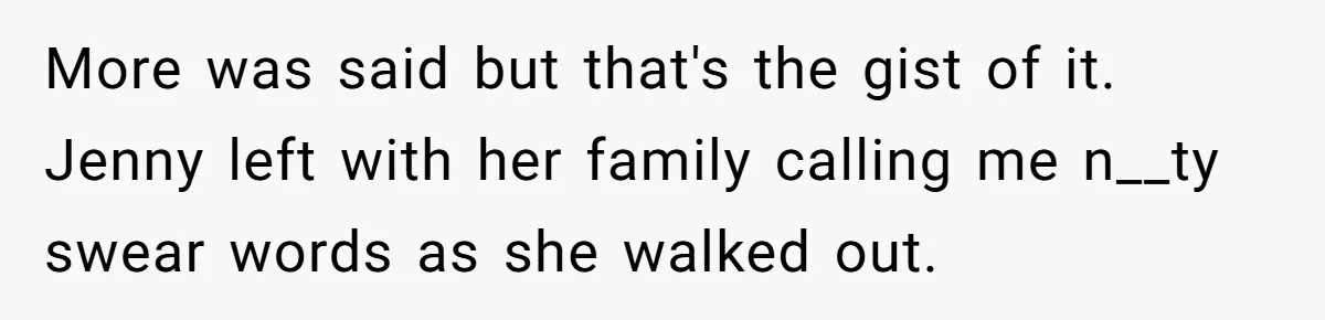 More was said but that's the gist of it. Jenny left with her family calling me n__ty swear words as she walked out.