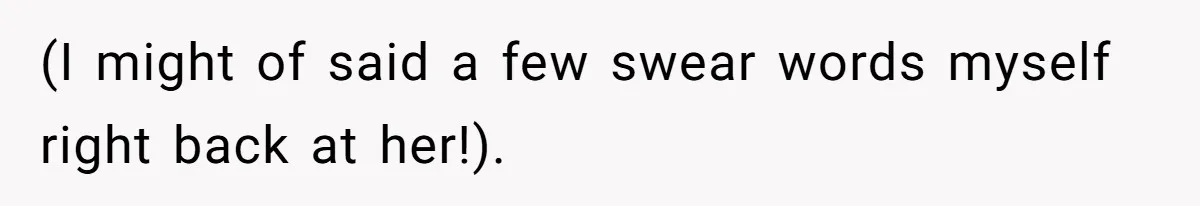 (I might of said a few swear words myself right back at her!).