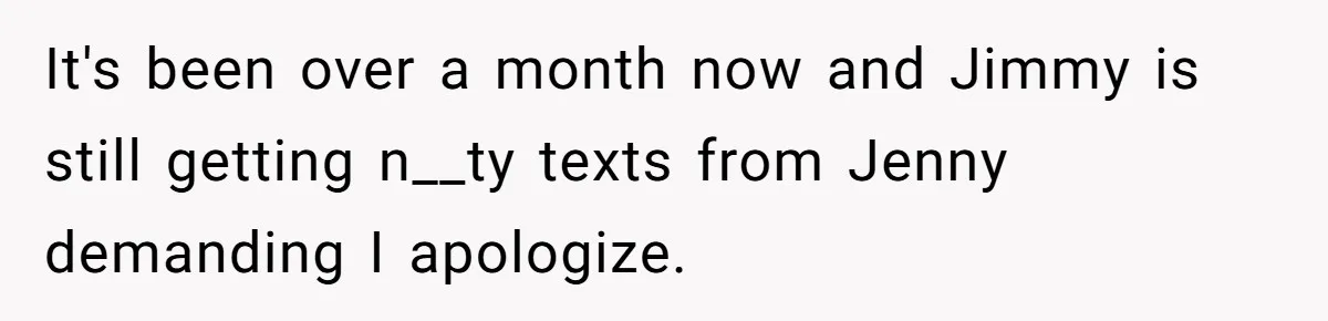 It's been over a month now and Jimmy is still getting n__ty texts from Jenny demanding I apologize.