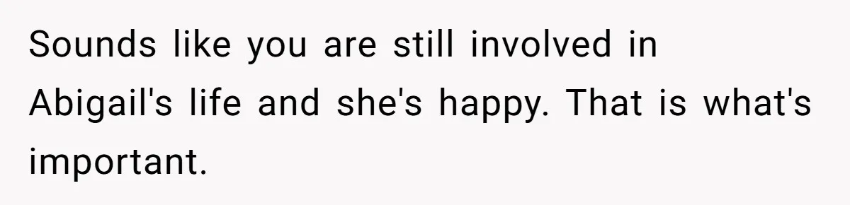 Sounds like you are still involved in Abigail's life and she's happy. That is what's important.