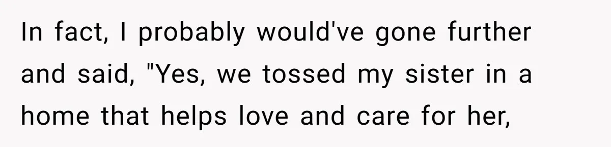 In fact, I probably would've gone further and said, "Yes, we tossed my sister in a home that helps love and care for her,
