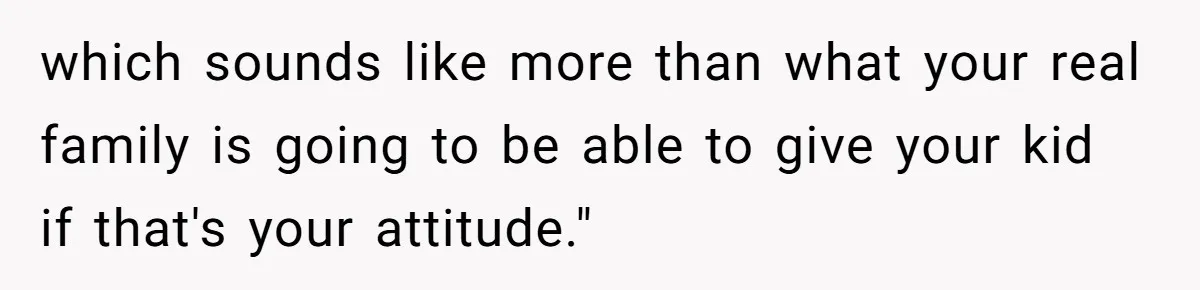 which sounds like more than what your real family is going to be able to give your kid if that's your attitude."
