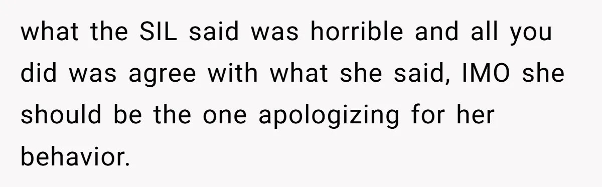 what the SIL said was horrible and all you did was agree with what she said, IMO she should be the one apologizing for her behavior.