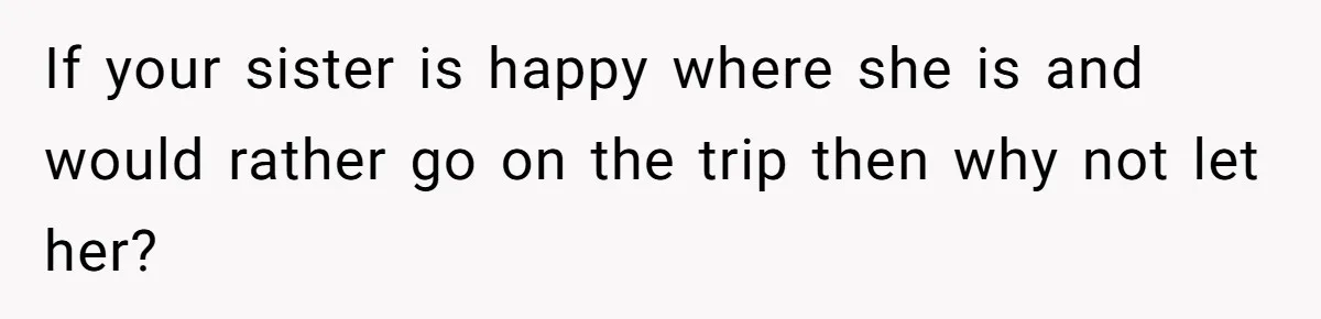 If your sister is happy where she is and would rather go on the trip then why not let her?