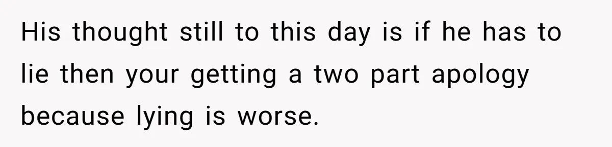His thought still to this day is if he has to lie then your getting a two part apology because lying is worse.