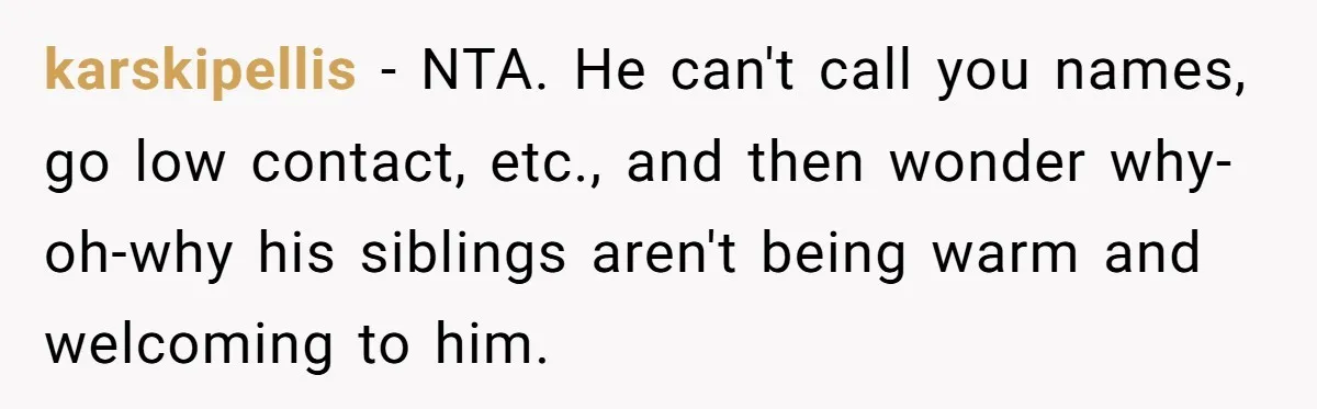 karskipellis − NTA. He can't call you names, go low contact, etc., and then wonder why-oh-why his siblings aren't being warm and welcoming to him.