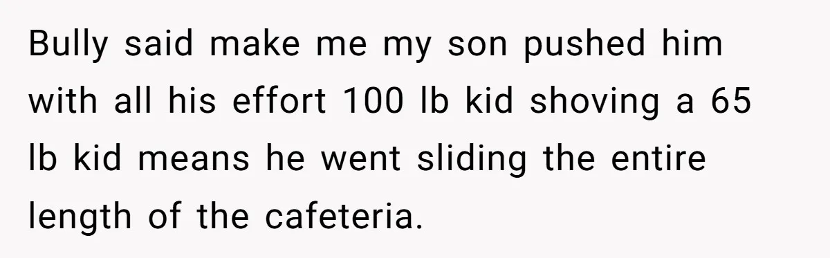 Bully said make me my son pushed him with all his effort 100 lb kid shoving a 65 lb kid means he went sliding the entire length of the cafeteria.