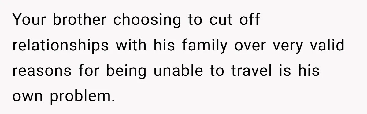 Your brother choosing to cut off relationships with his family over very valid reasons for being unable to travel is his own problem.