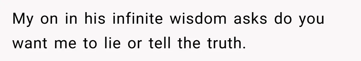 My on in his infinite wisdom asks do you want me to lie or tell the truth.