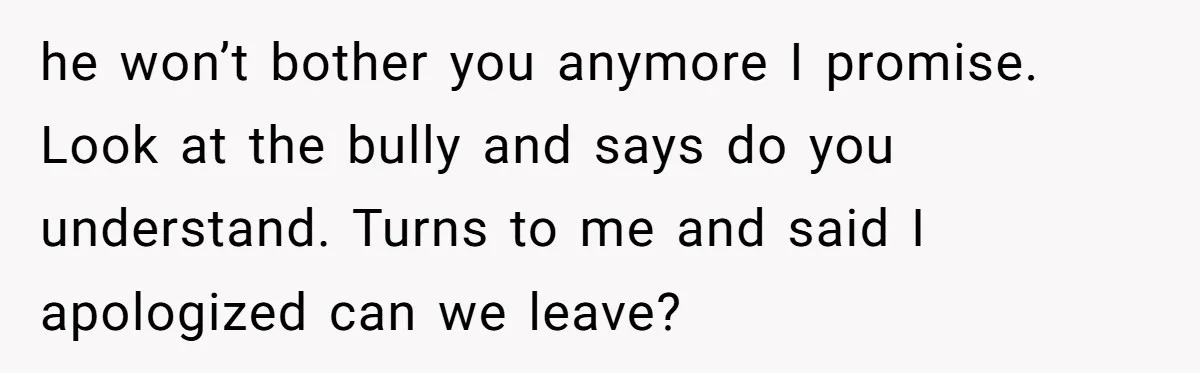 he won’t bother you anymore I promise. Look at the bully and says do you understand. Turns to me and said I apologized can we leave?