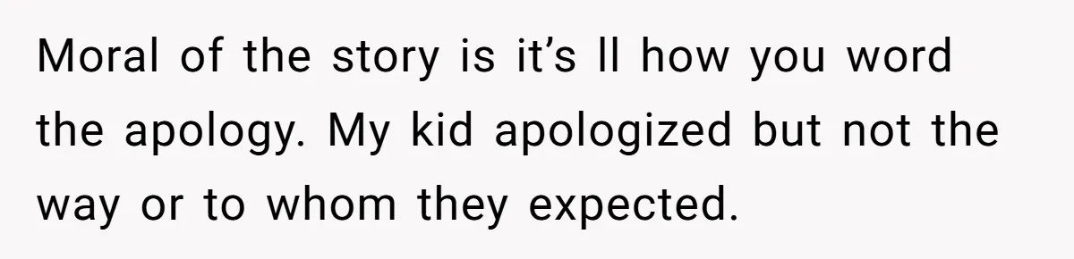 Moral of the story is it’s ll how you word the apology. My kid apologized but not the way or to whom they expected.