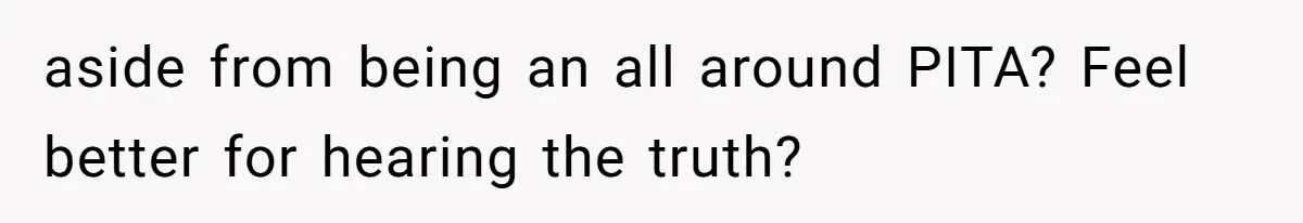 aside from being an all around PITA? Feel better for hearing the truth?