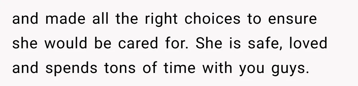and made all the right choices to ensure she would be cared for. She is safe, loved and spends tons of time with you guys.