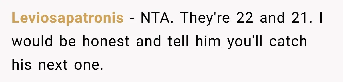 Leviosapatronis − NTA. They're 22 and 21. I would be honest and tell him you'll catch his next one.